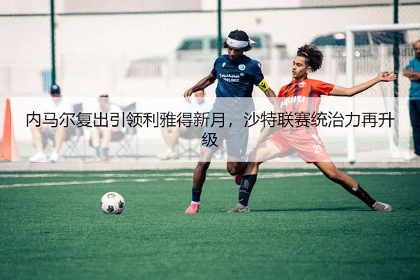 内马尔复出引领利雅得新月，沙特联赛统治力再升级